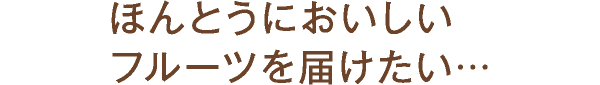 ほんとうにおいしいフルーツを届けたい…